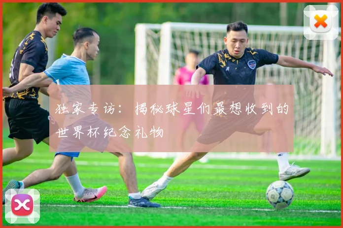 独家专访：揭秘球星们最想收到的世界杯纪念礼物