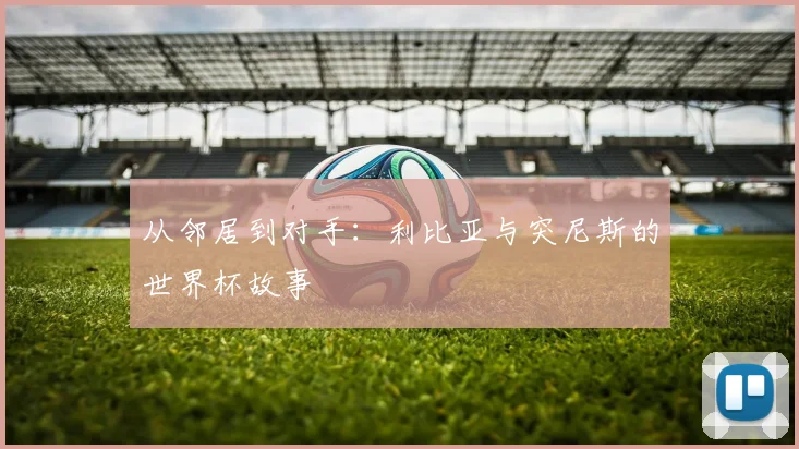 从邻居到对手：利比亚与突尼斯的世界杯故事