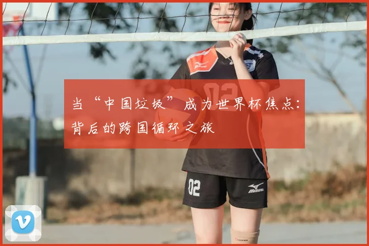 当“中国垃圾”成为世界杯焦点:背后的跨国循环之旅