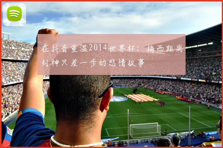 在抖音重温2014世界杯：梅西距离封神只差一步的悲情故事