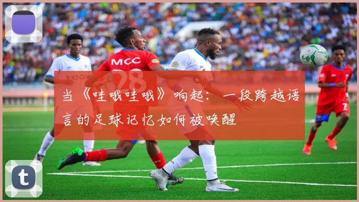 当《哇哦哇哦》响起：一段跨越语言的足球记忆如何被唤醒