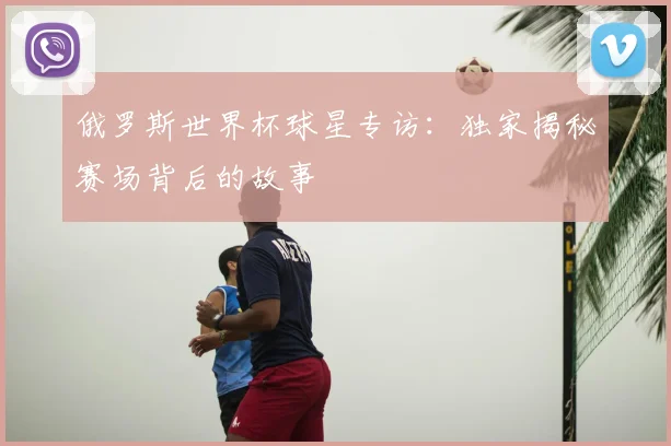 俄罗斯世界杯球星专访:独家揭秘赛场背后的故事